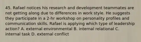 45. Rafael notices his research and development teammates are not getting along due to differences in work style. He suggests they participate in a 2-hr workshop on personality profiles and communication skills. Rafael is applying which type of leadership action? A. external environmental B. internal relational C. internal task D. external conflict