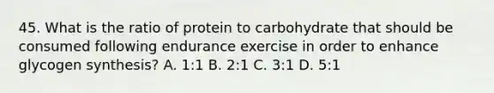 45. What is the ratio of protein to carbohydrate that should be consumed following endurance exercise in order to enhance glycogen synthesis? A. 1:1 B. 2:1 C. 3:1 D. 5:1