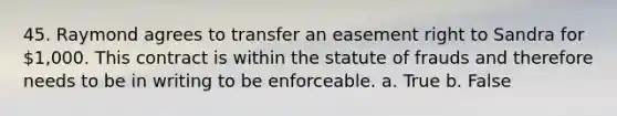 45. Raymond agrees to transfer an easement right to Sandra for 1,000. This contract is within the statute of frauds and therefore needs to be in writing to be enforceable. a. True b. False