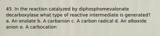 45. In the reaction catalyzed by diphosphomevalonate decarboxylase what type of reactive intermediate is generated? a. An enolate b. A carbanion c. A carbon radical d. An alkoxide anion e. A carbocation