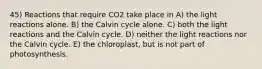 45) Reactions that require CO2 take place in A) the light reactions alone. B) the Calvin cycle alone. C) both the light reactions and the Calvin cycle. D) neither the light reactions nor the Calvin cycle. E) the chloroplast, but is not part of photosynthesis.