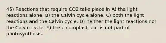 45) Reactions that require CO2 take place in A) the light reactions alone. B) the Calvin cycle alone. C) both the light reactions and the Calvin cycle. D) neither the light reactions nor the Calvin cycle. E) the chloroplast, but is not part of photosynthesis.