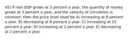 45) If real GDP grows at 3 percent a year, the quantity of money grows at 5 percent a year, and the velocity of circulation is constant, then the price level must be A) increasing at 8 percent a year. B) decreasing at 8 percent a year. C) increasing at 15 percent a year. D) increasing at 2 percent a year. E) decreasing at 2 percent a year.