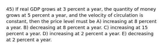 45) If real GDP grows at 3 percent a year, the quantity of money grows at 5 percent a year, and the velocity of circulation is constant, then the price level must be A) increasing at 8 percent a year. B) decreasing at 8 percent a year. C) increasing at 15 percent a year. D) increasing at 2 percent a year. E) decreasing at 2 percent a year.