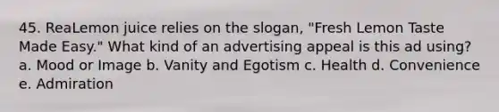 45. ReaLemon juice relies on the slogan, "Fresh Lemon Taste Made Easy." What kind of an advertising appeal is this ad using? a. Mood or Image b. Vanity and Egotism c. Health d. Convenience e. Admiration
