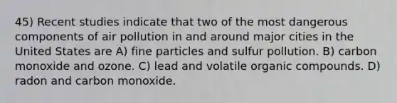 45) Recent studies indicate that two of the most dangerous components of air pollution in and around major cities in the United States are A) fine particles and sulfur pollution. B) carbon monoxide and ozone. C) lead and volatile organic compounds. D) radon and carbon monoxide.