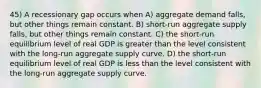 45) A recessionary gap occurs when A) aggregate demand falls, but other things remain constant. B) short-run aggregate supply falls, but other things remain constant. C) the short-run equilibrium level of real GDP is greater than the level consistent with the long-run aggregate supply curve. D) the short-run equilibrium level of real GDP is less than the level consistent with the long-run aggregate supply curve.