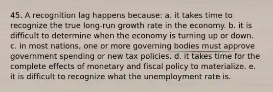 45. A recognition lag happens because: a. it takes time to recognize the true long-run growth rate in the economy. b. it is difficult to determine when the economy is turning up or down. c. in most nations, one or more governing bodies must approve government spending or new tax policies. d. it takes time for the complete effects of monetary and fiscal policy to materialize. e. it is difficult to recognize what the unemployment rate is.