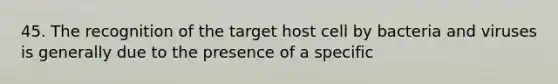 45. The recognition of the target host cell by bacteria and viruses is generally due to the presence of a specific