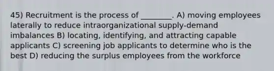 45) Recruitment is the process of ________. A) moving employees laterally to reduce intraorganizational supply-demand imbalances B) locating, identifying, and attracting capable applicants C) screening job applicants to determine who is the best D) reducing the surplus employees from the workforce