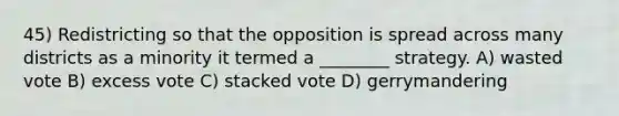 45) Redistricting so that the opposition is spread across many districts as a minority it termed a ________ strategy. A) wasted vote B) excess vote C) stacked vote D) gerrymandering