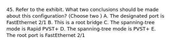 45. Refer to the exhibit. What two conclusions should be made about this configuration? (Choose two ) A. The designated port is FastEthernet 2/1 B. This is a root bridge C. The spanning-tree mode is Rapid PVST+ D. The spanning-tree mode is PVST+ E. The root port is FastEthernet 2/1