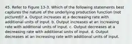 45. Refer to Figure 13-3. Which of the following statements best captures the nature of the underlying production function (not pictured)? a. Output increases at a decreasing rate with additional units of input. b. Output increases at an increasing rate with additional units of input. c. Output decreases at a decreasing rate with additional units of input. d. Output decreases at an increasing rate with additional units of input.