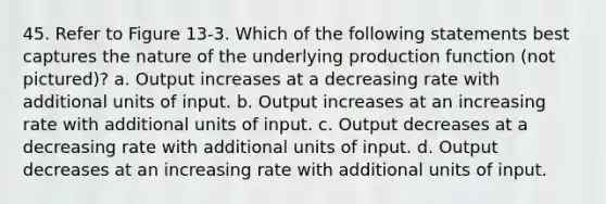 45. Refer to Figure 13-3. Which of the following statements best captures the nature of the underlying production function (not pictured)? a. Output increases at a decreasing rate with additional units of input. b. Output increases at an increasing rate with additional units of input. c. Output decreases at a decreasing rate with additional units of input. d. Output decreases at an increasing rate with additional units of input.