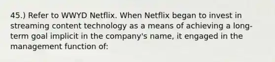 45.) Refer to WWYD Netflix. When Netflix began to invest in streaming content technology as a means of achieving a long-term goal implicit in the company's name, it engaged in the management function of: