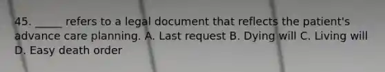 45. _____ refers to a legal document that reflects the patient's advance care planning. A. Last request B. Dying will C. Living will D. Easy death order