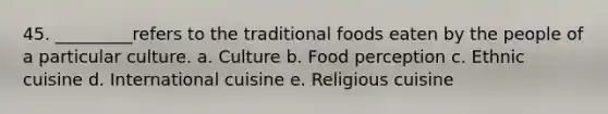 45. _________refers to the traditional foods eaten by the people of a particular culture. a. Culture b. Food perception c. Ethnic cuisine d. International cuisine e. Religious cuisine