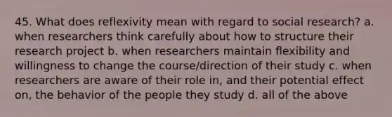 45. What does reflexivity mean with regard to social research? a. when researchers think carefully about how to structure their research project b. when researchers maintain flexibility and willingness to change the course/direction of their study c. when researchers are aware of their role in, and their potential effect on, the behavior of the people they study d. all of the above