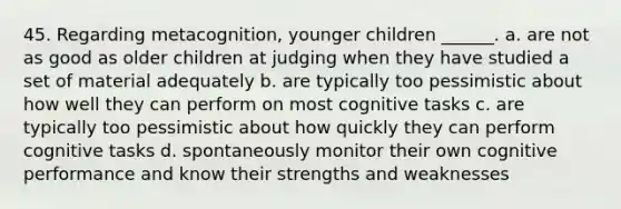 45. Regarding metacognition, younger children ______. a. are not as good as older children at judging when they have studied a set of material adequately b. are typically too pessimistic about how well they can perform on most cognitive tasks c. are typically too pessimistic about how quickly they can perform cognitive tasks d. spontaneously monitor their own cognitive performance and know their strengths and weaknesses