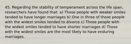 45. Regarding the stability of temperament across the life span, researchers have found that: a) Those people with weaker smiles tended to have longer marriages b) One in three of those people with the widest smiles tended to divorce c) Those people with the widest smiles tended to have shorter marriages d) Those with the widest smiles are the most likely to have enduring marriages.