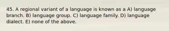 45. A regional variant of a language is known as a A) language branch. B) language group. C) language family. D) language dialect. E) none of the above.