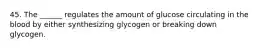 45. The ______ regulates the amount of glucose circulating in the blood by either synthesizing glycogen or breaking down glycogen.