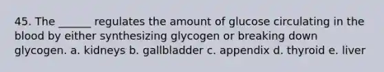 45. The ______ regulates the amount of glucose circulating in the blood by either synthesizing glycogen or breaking down glycogen. a. kidneys b. gallbladder c. appendix d. thyroid e. liver