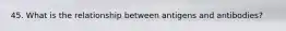 45. What is the relationship between antigens and antibodies?