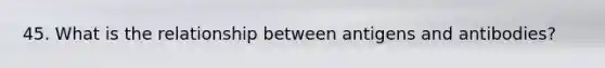 45. What is the relationship between antigens and antibodies?