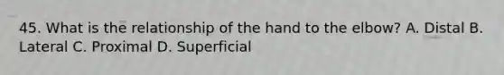 45. What is the relationship of the hand to the elbow? A. Distal B. Lateral C. Proximal D. Superficial