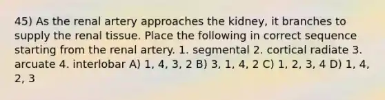 45) As the renal artery approaches the kidney, it branches to supply the renal tissue. Place the following in correct sequence starting from the renal artery. 1. segmental 2. cortical radiate 3. arcuate 4. interlobar A) 1, 4, 3, 2 B) 3, 1, 4, 2 C) 1, 2, 3, 4 D) 1, 4, 2, 3