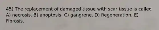 45) The replacement of damaged tissue with scar tissue is called A) necrosis. B) apoptosis. C) gangrene. D) Regeneration. E) Fibrosis.