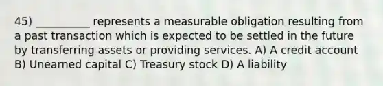 45) __________ represents a measurable obligation resulting from a past transaction which is expected to be settled in the future by transferring assets or providing services. A) A credit account B) Unearned capital C) Treasury stock D) A liability