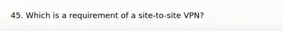 45. Which is a requirement of a site-to-site VPN?