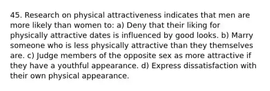 45. Research on physical attractiveness indicates that men are more likely than women to: a) Deny that their liking for physically attractive dates is influenced by good looks. b) Marry someone who is less physically attractive than they themselves are. c) Judge members of the opposite sex as more attractive if they have a youthful appearance. d) Express dissatisfaction with their own physical appearance.