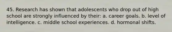 45. Research has shown that adolescents who drop out of high school are strongly influenced by their: a. career goals. b. level of intelligence. c. middle school experiences. d. hormonal shifts.