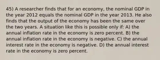 45) A researcher finds that for an economy, the nominal GDP in the year 2012 equals the nominal GDP in the year 2013. He also finds that the output of the economy has been the same over the two years. A situation like this is possible only if: A) the annual inflation rate in the economy is zero percent. B) the annual inflation rate in the economy is negative. C) the annual interest rate in the economy is negative. D) the annual interest rate in the economy is zero percent.