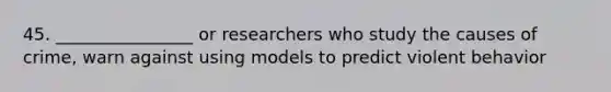 45. ________________ or researchers who study the causes of crime, warn against using models to predict violent behavior