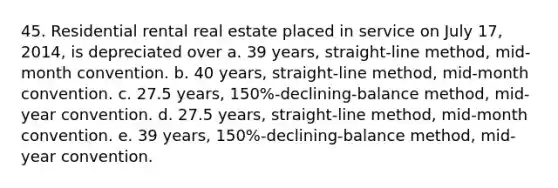 45. Residential rental real estate placed in service on July 17, 2014, is depreciated over a. 39 years, straight-line method, mid-month convention. b. 40 years, straight-line method, mid-month convention. c. 27.5 years, 150%-declining-balance method, mid-year convention. d. 27.5 years, straight-line method, mid-month convention. e. 39 years, 150%-declining-balance method, mid-year convention.