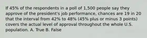 If 45% of the respondents in a poll of 1,500 people say they approve of the president's job performance, chances are 19 in 20 that the interval from 42% to 48% (45% plus or minus 3 points) covers the actual level of approval throughout the whole U.S. population. A. True B. False