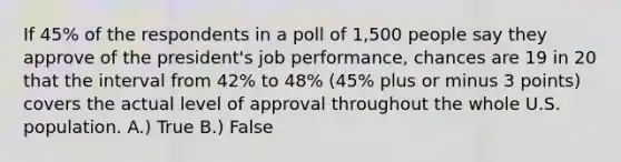 If 45% of the respondents in a poll of 1,500 people say they approve of the president's job performance, chances are 19 in 20 that the interval from 42% to 48% (45% plus or minus 3 points) covers the actual level of approval throughout the whole U.S. population. A.) True B.) False