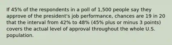 If 45% of the respondents in a poll of 1,500 people say they approve of the president's job performance, chances are 19 in 20 that the interval from 42% to 48% (45% plus or minus 3 points) covers the actual level of approval throughout the whole U.S. population.