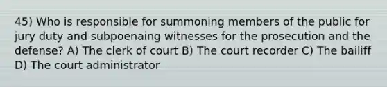 45) Who is responsible for summoning members of the public for jury duty and subpoenaing witnesses for the prosecution and the defense? A) The clerk of court B) The court recorder C) The bailiff D) The court administrator