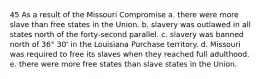 45 As a result of the Missouri Compromise a. there were more slave than free states in the Union. b. slavery was outlawed in all states north of the forty-second parallel. c. slavery was banned north of 36° 30' in the Louisiana Purchase territory. d. Missouri was required to free its slaves when they reached full adulthood. e. there were more free states than slave states in the Union.