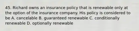 45. Richard owns an insurance policy that is renewable only at the option of the insurance company. His policy is considered to be A. cancelable B. guaranteed renewable C. conditionally renewable D. optionally renewable