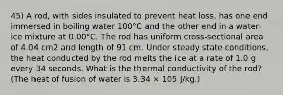 45) A rod, with sides insulated to prevent heat loss, has one end immersed in boiling water 100°C and the other end in a water-ice mixture at 0.00°C. The rod has uniform cross-sectional area of 4.04 cm2 and length of 91 cm. Under steady state conditions, the heat conducted by the rod melts the ice at a rate of 1.0 g every 34 seconds. What is the thermal conductivity of the rod? (The heat of fusion of water is 3.34 × 105 J/kg.)