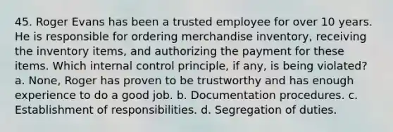 45. Roger Evans has been a trusted employee for over 10 years. He is responsible for ordering merchandise inventory, receiving the inventory items, and authorizing the payment for these items. Which internal control principle, if any, is being violated? a. None, Roger has proven to be trustworthy and has enough experience to do a good job. b. Documentation procedures. c. Establishment of responsibilities. d. Segregation of duties.