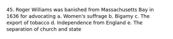 45. Roger Williams was banished from Massachusetts Bay in 1636 for advocating a. Women's suffrage b. Bigamy c. The export of tobacco d. Independence from England e. The separation of church and state