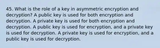 45. What is the role of a key in asymmetric encryption and decryption? A public key is used for both encryption and decryption. A private key is used for both encryption and decryption. A public key is used for encryption, and a private key is used for decryption. A private key is used for encryption, and a public key is used for decryption.