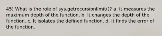 45) What is the role of sys.getrecursionlimit()? a. It measures the maximum depth of the function. b. It changes the depth of the function. c. It isolates the defined function. d. It finds the error of the function.